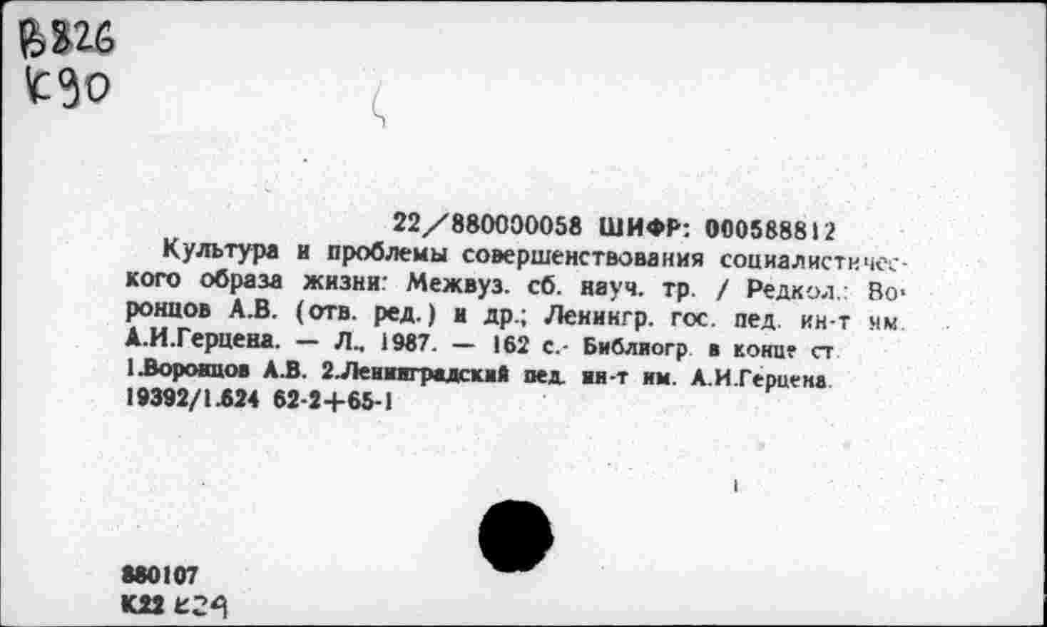 ﻿£3о
22/880000058 ШИФР: 000588812
Культура и проблемы совершенствования сониалистиче-кого образа жизни: Межвуз. сб. науч. тр. / Редкой.: Воронцов А.В. (отв. ред.) и др.; Ленингр. гос. пед ин-т нм. А.И.Герцена. Л., 1987. — 162 с.- Библиогр в кони? ст 1 .Воронцов А.В. 2.Леииаградский пед ии-т им. А.И.Герцена 19392/1.624 62-2+65-1
680107 К22 £2^